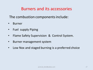 Burners and its accessories
The combustion components include:
• Burner
• Fuel supply Piping
• Flame Safety Supervision & Control System.
• Burner management system
• Low Nox and staged burning is a preferred choice
27
pramod_dixit@yahoo.com
 