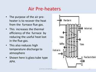 Air Pre-heaters
• The purpose of the air pre-
heater is to recover the heat
from the furnace flue gas.
• This increases the thermal
efficiency of the furnace by
reducing the useful heat lost
in the flue gas.
• This also reduces high
temperature discharge to
atmosphere
• Shown here is glass tube type
APH.
pramod_dixit@yahoo.com 33
 