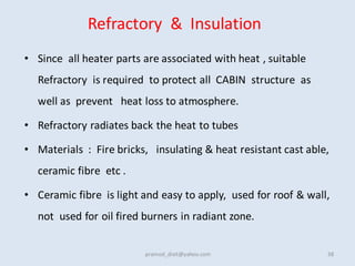 Refractory & Insulation
• Since all heater parts are associated with heat , suitable
Refractory is required to protect all CABIN structure as
well as prevent heat loss to atmosphere.
• Refractory radiates back the heat to tubes
• Materials : Fire bricks, insulating & heat resistant cast able,
ceramic fibre etc .
• Ceramic fibre is light and easy to apply, used for roof & wall,
not used for oil fired burners in radiant zone.
38
pramod_dixit@yahoo.com
 