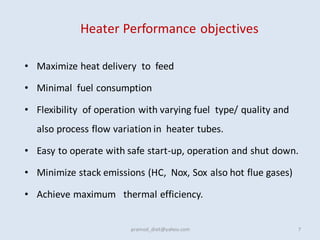 Heater Performance objectives
• Maximize heat delivery to feed
• Minimal fuel consumption
• Flexibility of operation with varying fuel type/ quality and
also process flow variation in heater tubes.
• Easy to operate with safe start-up, operation and shut down.
• Minimize stack emissions (HC, Nox, Sox also hot flue gases)
• Achieve maximum thermal efficiency.
7
pramod_dixit@yahoo.com
 