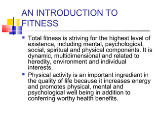 AN INTRODUCTION TO
FITNESS
 Total fitness is striving for the highest level of
existence, including mental, psychological,
social, spiritual and physical components. It is
dynamic, multidimensional and related to
heredity, environment and individual
interests.
 Physical activity is an important ingredient in
the quality of life because it increases energy
and promotes physical, mental and
psychological well being in addition to
conferring worthy health benefits.
 