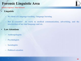 Forensic Linguistics – Reza Ramezani
Forensic Linguistic Area
• Linguistic
– We think of Language teaching / language learning
– But it extended its work to medical communication, advertising, and the
intersection of law and language and etc.
• Law Attentions
– Anthropologists
– Psychologists
– Sociologists
– Political scientists
10
 