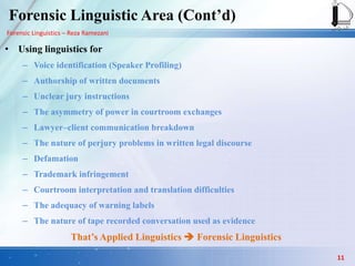 Forensic Linguistics – Reza Ramezani
Forensic Linguistic Area (Cont‟d)
• Using linguistics for
– Voice identification (Speaker Profiling)
– Authorship of written documents
– Unclear jury instructions
– The asymmetry of power in courtroom exchanges
– Lawyer–client communication breakdown
– The nature of perjury problems in written legal discourse
– Defamation
– Trademark infringement
– Courtroom interpretation and translation difficulties
– The adequacy of warning labels
– The nature of tape recorded conversation used as evidence
That‟s Applied Linguistics  Forensic Linguistics
11
 