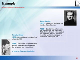 Forensic Linguistics – Reza Ramezani
Example
Derek Bentley
1953 – hanged for his part in the
murder of a policeman.
1998 – Court of Appeal set aside
the conviction in part because of
Malcolm Coulthard’s evidence that
his statement was not “verbatim
record of spoken monologue” as
claimed at the original trial.
Timothy Evans
1950 - hanged for the murder of his
wife and child.
1968 - Jan Svartik analysed Evan’s
witness statement and suggested
the language was inconsistent.
A case for forensic linguistics.
12
 