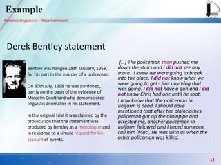 Forensic Linguistics – Reza Ramezani
Derek Bentley statement
Bentley was hanged 28th January, 1953,
for his part in the murder of a policeman.
On 30th July, 1998 he was pardoned,
partly on the basis of the evidence of
Malcolm Coulthard who demonstrated
linguistic anomalies in his statement.
In the original trial it was claimed by the
prosecution that the statement was
produced by Bentley as a monologue and
in response to a simple request for his
account of events.
[…] The policeman then pushed me
down the stairs and I did not see any
more. I knew we were going to break
into the place, I did not know what we
were going to get - just anything that
was going. I did not have a gun and I did
not know Chris had one until he shot.
I now know that the policeman in
uniform is dead. I should have
mentioned that after the plainclothes
policeman got up the drainpipe and
arrested me, another policeman in
uniform followed and I heard someone
call him 'Mac'. He was with us when the
other policeman was killed.
Example
13
 
