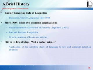 Forensic Linguistics – Reza Ramezani
A Brief History
• Rapidly Emerging Field of Linguistics
– The name Forensic Linguistics since 1980
• Since 1990s; it has own academic organization:
– The International Association of Forensic Linguistics (IAFL)
– Journal: Forensic Linguistics
– Growing number of books and articles
• Still in its Infant Stage: „Not a perfect science‟
– Application of the scientific study of language to law and criminal detection
purposes
15
 
