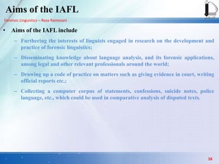 Forensic Linguistics – Reza Ramezani
Aims of the IAFL
• Aims of the IAFL include
– Furthering the interests of linguists engaged in research on the development and
practice of forensic linguistics;
– Disseminating knowledge about language analysis, and its forensic applications,
among legal and other relevant professionals around the world;
– Drawing up a code of practice on matters such as giving evidence in court, writing
official reports etc.;
– Collecting a computer corpus of statements, confessions, suicide notes, police
language, etc., which could be used in comparative analysis of disputed texts.
16
 