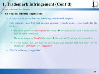 Forensic Linguistics – Reza Ramezani
1. Trademark Infringement (Cont‟d)
• So what do forensic linguists do?
– A lawyer may have a law suit involving a trademark dispute.
– One company may feel that another company‟s trade name is too much like its
own.
• The more generic or descriptive the name  the more likely such a name can be
used by other companies
• The more unique or fanciful the name  the more likely such protection will be.
• It’s the names that fall between descriptive and fanciful that find their way to
litigation.: “arbitrary” or “suggestive”
– What‟s arbitrary / suggestive?
18
 