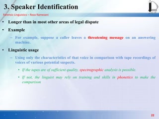 Forensic Linguistics – Reza Ramezani
3. Speaker Identification
• Longer than in most other areas of legal dispute
• Example
– For example, suppose a caller leaves a threatening message on an answering
machine.
• Linguistic usage
– Using only the characteristics of that voice in comparison with tape recordings of
voices of various potential suspects.
• If the tapes are of sufficient quality, spectrographic analysis is possible.
• If not, the linguist may rely on training and skills in phonetics to make the
comparison
22
 