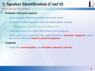 Forensic Linguistics – Reza Ramezani
3. Speaker Identification (Cont‟d)
• Problems with such analysis:
– Spectrographic analysis is not allowed in some courts.
– It usually requires suspects to read the original phone message
• Reading voice is not the same as a talking voice.
– The readers, may try to alter their normal speech patterns.
– Juries tend to be impressed with analysis based on electronic equipment rather
than on an individual linguist‟s phonetic judgment.
• Linguistic
– Using both spectrographic and articulatory phonetic expertise.
23
 