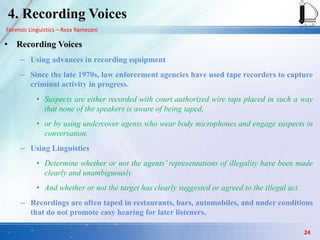 Forensic Linguistics – Reza Ramezani
4. Recording Voices
• Recording Voices
– Using advances in recording equipment
– Since the late 1970s, law enforcement agencies have used tape recorders to capture
criminal activity in progress.
• Suspects are either recorded with court authorized wire taps placed in such a way
that none of the speakers is aware of being taped,
• or by using undercover agents who wear body microphones and engage suspects in
conversation.
– Using Linguistics
• Determine whether or not the agents’ representations of illegality have been made
clearly and unambiguously
• And whether or not the target has clearly suggested or agreed to the illegal act.
– Recordings are often taped in restaurants, bars, automobiles, and under conditions
that do not promote easy hearing for later listeners.
24
 