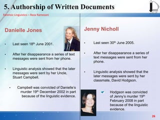 Forensic Linguistics – Reza Ramezani
Danielle Jones
• Last seen 18th June 2001.
• After her disappearance a series of text
messages were sent from her phone.
• Linguistic analysis showed that the later
messages were sent by her Uncle,
Stuart Campbell.
• Campbell was convicted of Danielle’s
murder 19th December 2002 in part
because of the linguistic evidence.
Jenny Nicholl
• Last seen 30th June 2005.
• After her disappearance a series of
text messages were sent from her
phone.
• Linguistic analysis showed that the
later messages were sent by her
classmate, David Hodgson.
Hodgson was convicted
of Jenny’s murder 19th
February 2008 in part
because of the linguistic
evidence.
5. Authorship of Written Documents
26
 