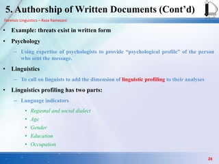 Forensic Linguistics – Reza Ramezani
• Example: threats exist in written form
• Psychology
– Using expertise of psychologists to provide “psychological profile” of the person
who sent the message.
• Linguistics
– To call on linguists to add the dimension of linguistic profiling to their analyses
• Linguistics profiling has two parts:
– Language indicators
• Regional and social dialect
• Age
• Gender
• Education
• Occupation
26
5. Authorship of Written Documents (Cont‟d)
 