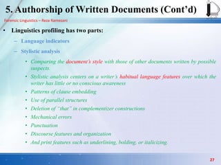 Forensic Linguistics – Reza Ramezani
5. Authorship of Written Documents (Cont‟d)
• Linguistics profiling has two parts:
– Language indicators
– Stylistic analysis
• Comparing the document’s style with those of other documents written by possible
suspects.
• Stylistic analysis centers on a writer’s habitual language features over which the
writer has little or no conscious awareness
• Patterns of clause embedding
• Use of parallel structures
• Deletion of “that” in complementizer constructions
• Mechanical errors
• Punctuation
• Discourse features and organization
• And print features such as underlining, bolding, or italicizing.
27
 