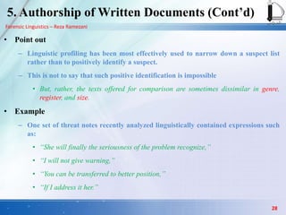 Forensic Linguistics – Reza Ramezani
5. Authorship of Written Documents (Cont‟d)
• Point out
– Linguistic profiling has been most effectively used to narrow down a suspect list
rather than to positively identify a suspect.
– This is not to say that such positive identification is impossible
• But, rather, the texts offered for comparison are sometimes dissimilar in genre,
register, and size.
• Example
– One set of threat notes recently analyzed linguistically contained expressions such
as:
• “She will finally the seriousness of the problem recognize,”
• “I will not give warning,”
• “You can be transferred to better position,”
• “If I address it her.”
28
 