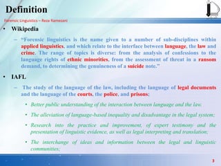 Forensic Linguistics – Reza Ramezani
Definition
• Wikipedia
– “Forensic linguistics is the name given to a number of sub-disciplines within
applied linguistics, and which relate to the interface between language, the law and
crime. The range of topics is diverse: from the analysis of confessions to the
language rights of ethnic minorities, from the assessment of threat in a ransom
demand, to determining the genuineness of a suicide note.”
• IAFL
– The study of the language of the law, including the language of legal documents
and the language of the courts, the police, and prisons;
• Better public understanding of the interaction between language and the law.
• The alleviation of language-based inequality and disadvantage in the legal system;
• Research into the practice and improvement, of expert testimony and the
presentation of linguistic evidence, as well as legal interpreting and translation;
• The interchange of ideas and information between the legal and linguistic
communities;
3
 
