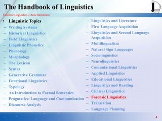 Forensic Linguistics – Reza Ramezani
The Handbook of Linguistics
• Linguistic Topics
– Writing Systems
– Historical Linguistics
– Field Linguistics
– Linguistic Phonetics
– Phonology
– Morphology
– The Lexicon
– Syntax
– Generative Grammar
– Functional Linguistics
– Typology
– An Introduction to Formal Semantics
– Pragmatics: Language and Communication
– Discourse Analysis
– Linguistics and Literature
– First Language Acquisition
– Linguistics and Second Language
Acquisition
– Multilingualism
– Natural Sign Languages
– Sociolinguistics
– Neurolinguistics
– Computational Linguistics
– Applied Linguistics
– Educational Linguistics
– Linguistics and Reading
– Clinical Linguistics
– Forensic Linguistics
– Translation
– Language Planning
4
 