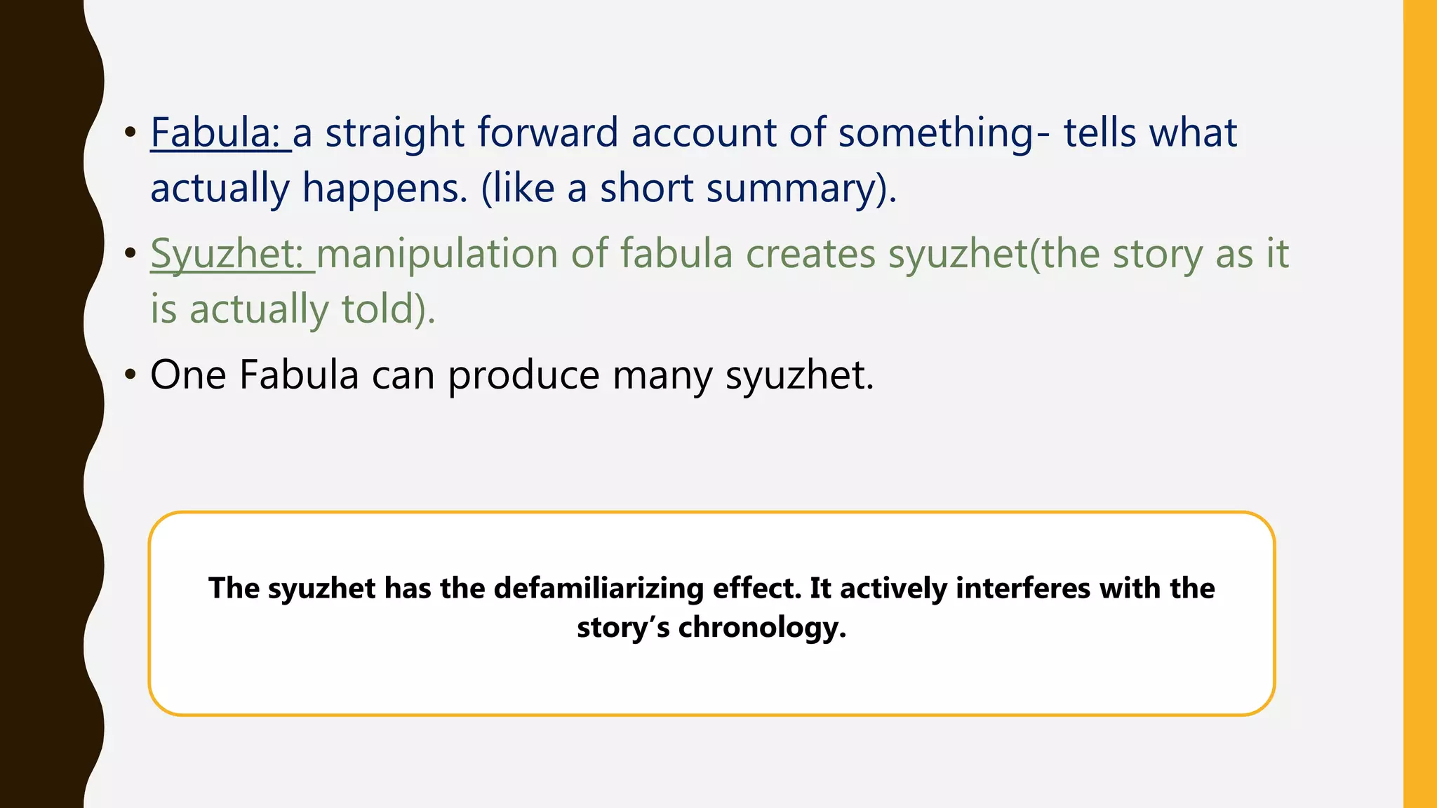 • Fabula: a straight forward account of something- tells what
actually happens. (like a short summary).
• Syuzhet: manipulation of fabula creates syuzhet(the story as it
is actually told).
• One Fabula can produce many syuzhet.
The syuzhet has the defamiliarizing effect. It actively interferes with the
story’s chronology.
 
