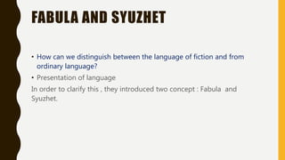 FABULA AND SYUZHET
• How can we distinguish between the language of fiction and from
ordinary language?
• Presentation of language
In order to clarify this , they introduced two concept : Fabula and
Syuzhet.
 