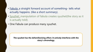 • Fabula: a straight forward account of something- tells what
actually happens. (like a short summary).
• Syuzhet: manipulation of fabula creates syuzhet(the story as it
is actually told).
• One Fabula can produce many syuzhet.
The syuzhet has the defamiliarizing effect. It actively interferes with the
story’s chronology.
 
