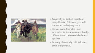 • Propp: if you looked closely at
many Russian folktales , you will
the same underlying story.
• He was not a formalist , nor
interested in literariness and hardly
differentiated between fabula and
syuzhet.
• In many chronically told folktales,
both are identical.
 