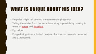 WHAT IS UNIQUE ABOUT HIS IDEA?
• Fairytales might tell one and the same underlying story.
• Telling these tales from the same basic story is possible by thinking in
terms of actors and functions.
• E.g. helper
• Propp distinguishes a limited number of actors or ( dramatic personae)
and 31 functions.
 