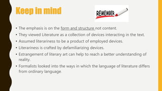 Keep in mind
• The emphasis is on the form and structure not content.
• They viewed Literature as a collection of devices interacting in the text.
• Assumed literariness to be a product of employed devices.
• Literariness is crafted by defamiliarizing devices.
• Estrangement of literary art can help to reach a better understanding of
reality.
• Formalists looked into the ways in which the language of literature differs
from ordinary language.
 