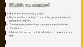 • The form of the work as a whole
• The form of each individual part of the text (the individual
scenes and chapters)
• The characters, the settings, the tone, the point of view
• The diction
• All other elements of the text which join to make it a single
text.
 