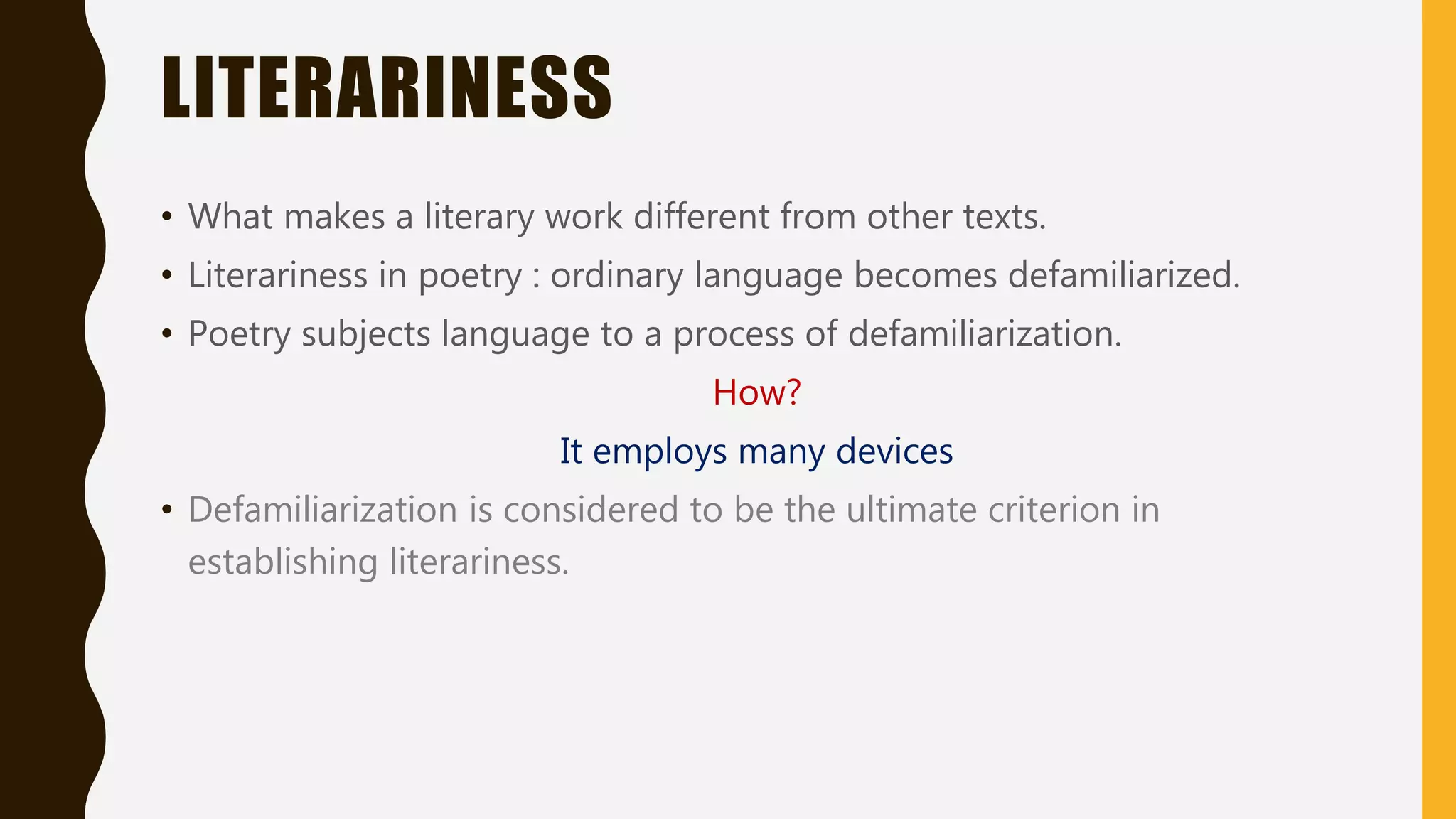 LITERARINESS
• What makes a literary work different from other texts.
• Literariness in poetry : ordinary language becomes defamiliarized.
• Poetry subjects language to a process of defamiliarization.
How?
It employs many devices
• Defamiliarization is considered to be the ultimate criterion in
establishing literariness.
 