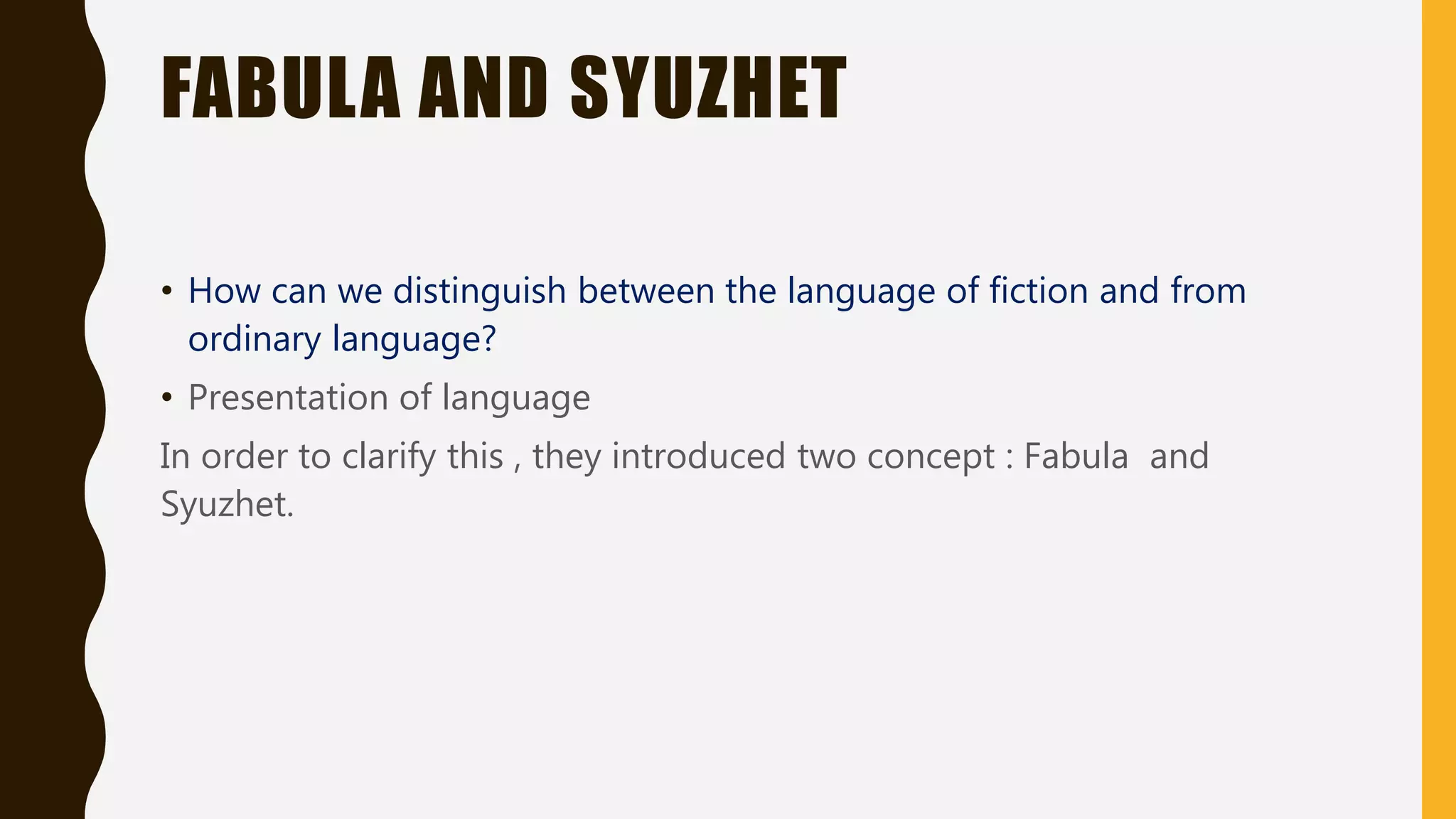 FABULA AND SYUZHET
• How can we distinguish between the language of fiction and from
ordinary language?
• Presentation of language
In order to clarify this , they introduced two concept : Fabula and
Syuzhet.
 