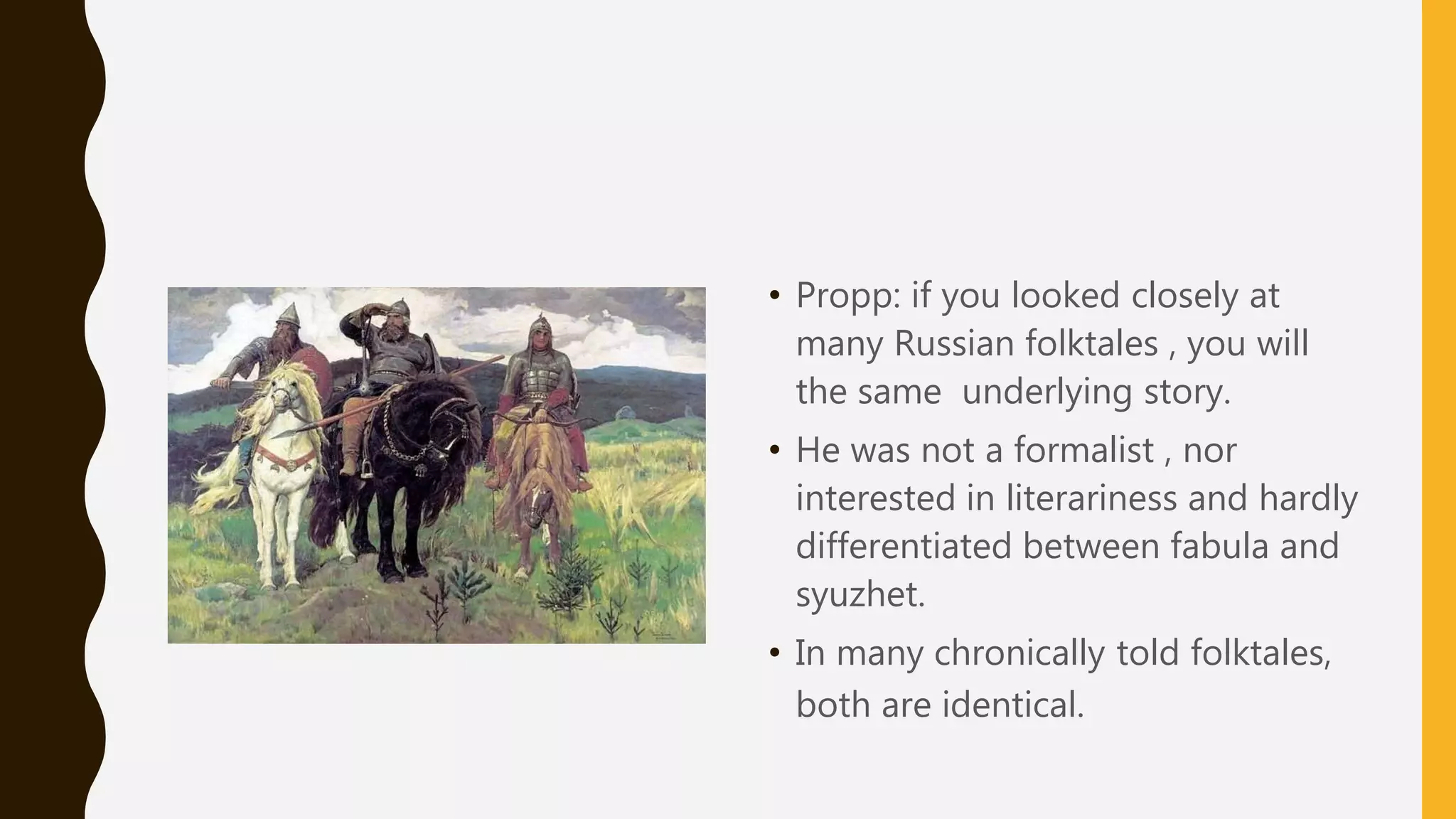• Propp: if you looked closely at
many Russian folktales , you will
the same underlying story.
• He was not a formalist , nor
interested in literariness and hardly
differentiated between fabula and
syuzhet.
• In many chronically told folktales,
both are identical.
 