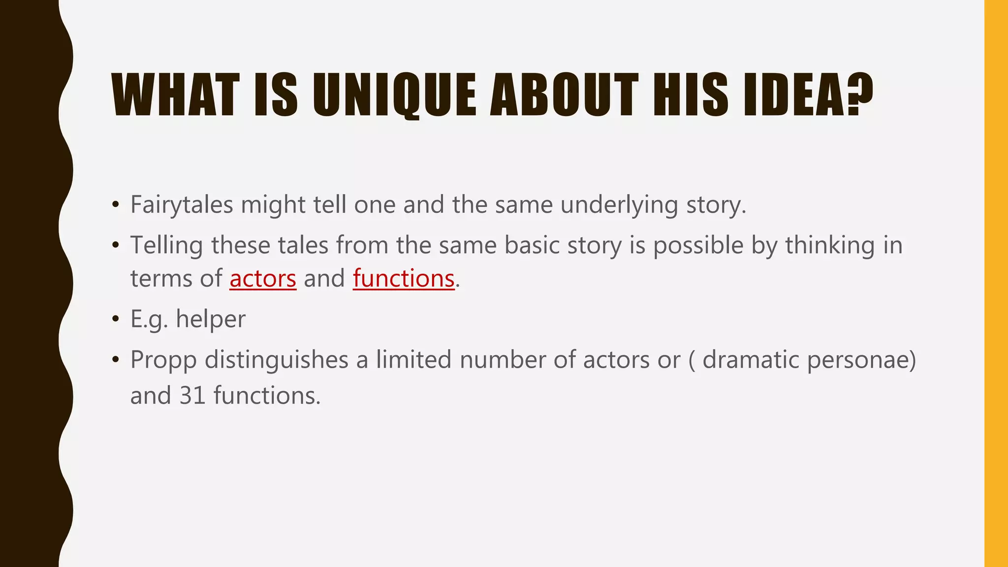 WHAT IS UNIQUE ABOUT HIS IDEA?
• Fairytales might tell one and the same underlying story.
• Telling these tales from the same basic story is possible by thinking in
terms of actors and functions.
• E.g. helper
• Propp distinguishes a limited number of actors or ( dramatic personae)
and 31 functions.
 