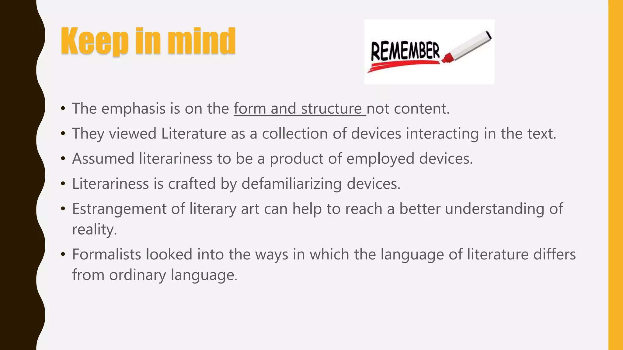 Keep in mind
• The emphasis is on the form and structure not content.
• They viewed Literature as a collection of devices interacting in the text.
• Assumed literariness to be a product of employed devices.
• Literariness is crafted by defamiliarizing devices.
• Estrangement of literary art can help to reach a better understanding of
reality.
• Formalists looked into the ways in which the language of literature differs
from ordinary language.
 