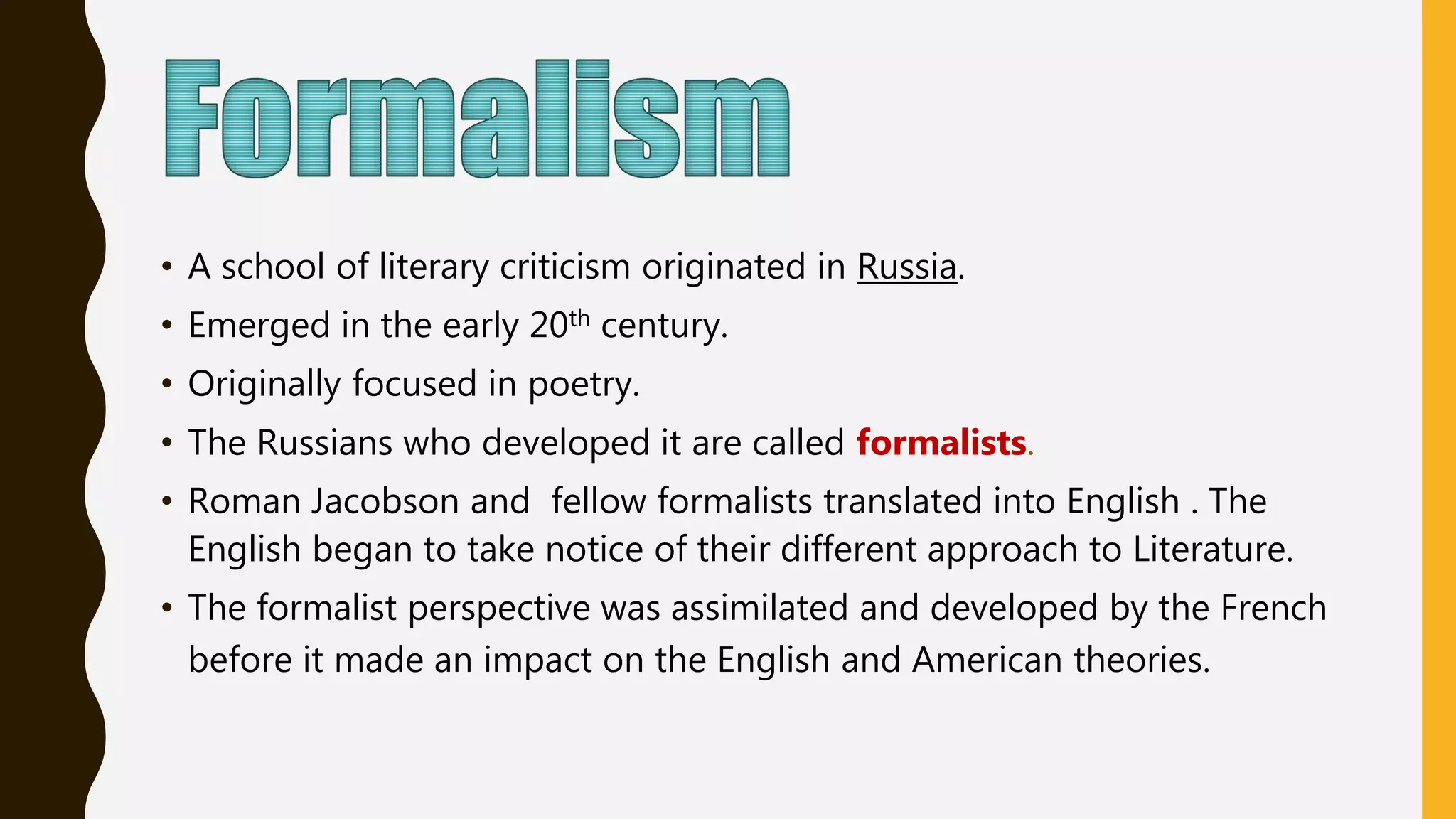• A school of literary criticism originated in Russia.
• Emerged in the early 20th century.
• Originally focused in poetry.
• The Russians who developed it are called formalists.
• Roman Jacobson and fellow formalists translated into English . The
English began to take notice of their different approach to Literature.
• The formalist perspective was assimilated and developed by the French
before it made an impact on the English and American theories.
 