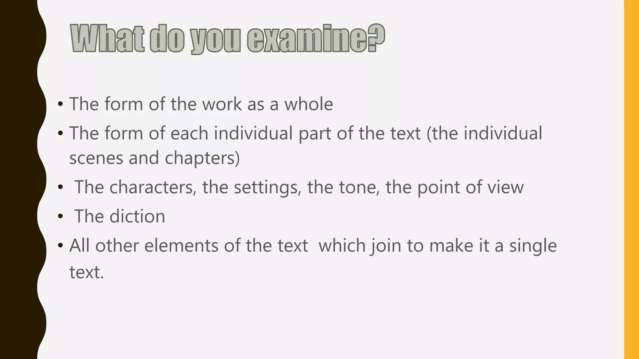 • The form of the work as a whole
• The form of each individual part of the text (the individual
scenes and chapters)
• The characters, the settings, the tone, the point of view
• The diction
• All other elements of the text which join to make it a single
text.
 