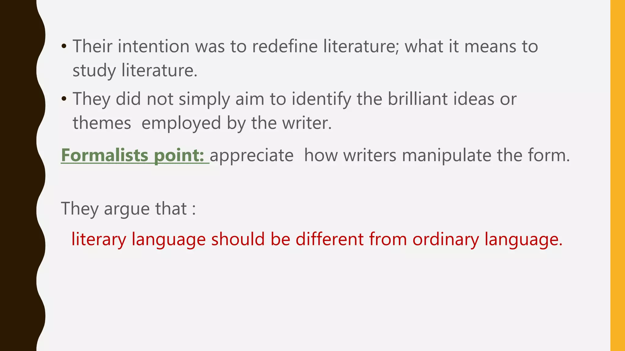 • Their intention was to redefine literature; what it means to
study literature.
• They did not simply aim to identify the brilliant ideas or
themes employed by the writer.
Formalists point: appreciate how writers manipulate the form.
They argue that :
literary language should be different from ordinary language.
 