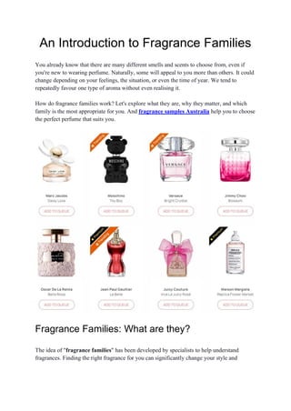 An Introduction to Fragrance Families
You already know that there are many different smells and scents to choose from, even if
you're new to wearing perfume. Naturally, some will appeal to you more than others. It could
change depending on your feelings, the situation, or even the time of year. We tend to
repeatedly favour one type of aroma without even realising it.
How do fragrance families work? Let's explore what they are, why they matter, and which
family is the most appropriate for you. And fragrance samples Australia help you to choose
the perfect perfume that suits you.
Fragrance Families: What are they?
The idea of "fragrance families" has been developed by specialists to help understand
fragrances. Finding the right fragrance for you can significantly change your style and
 
