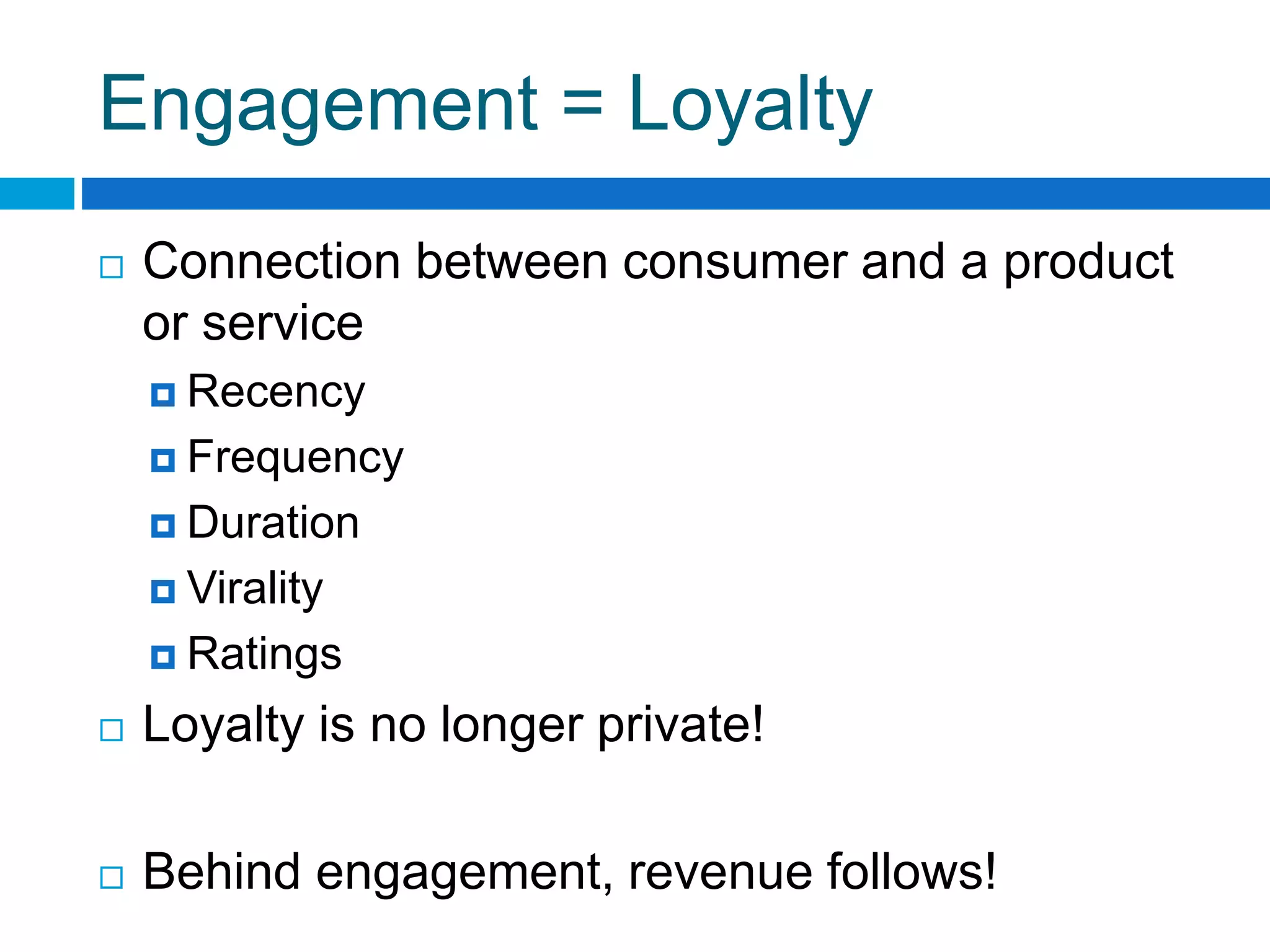 Engagement = Loyalty
 Connection between consumer and a product
or service
 Recency
 Frequency
 Duration
 Virality
 Ratings
 Loyalty is no longer private!
 Behind engagement, revenue follows!
 