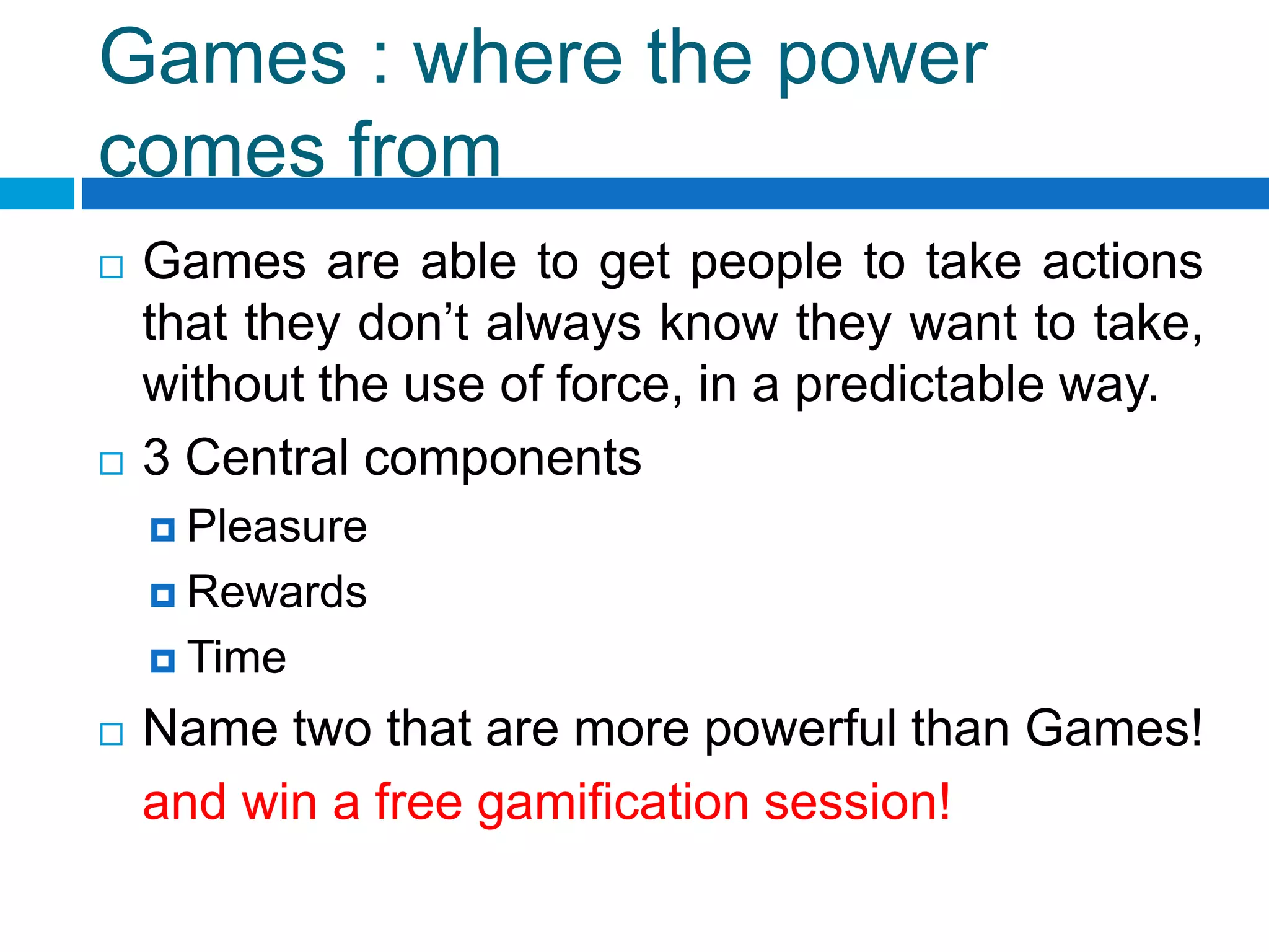 Games : where the power
comes from
 Games are able to get people to take actions
that they don’t always know they want to take,
without the use of force, in a predictable way.
 3 Central components
 Pleasure
 Rewards
 Time
 Name two that are more powerful than Games!
and win a free gamification session!
 
