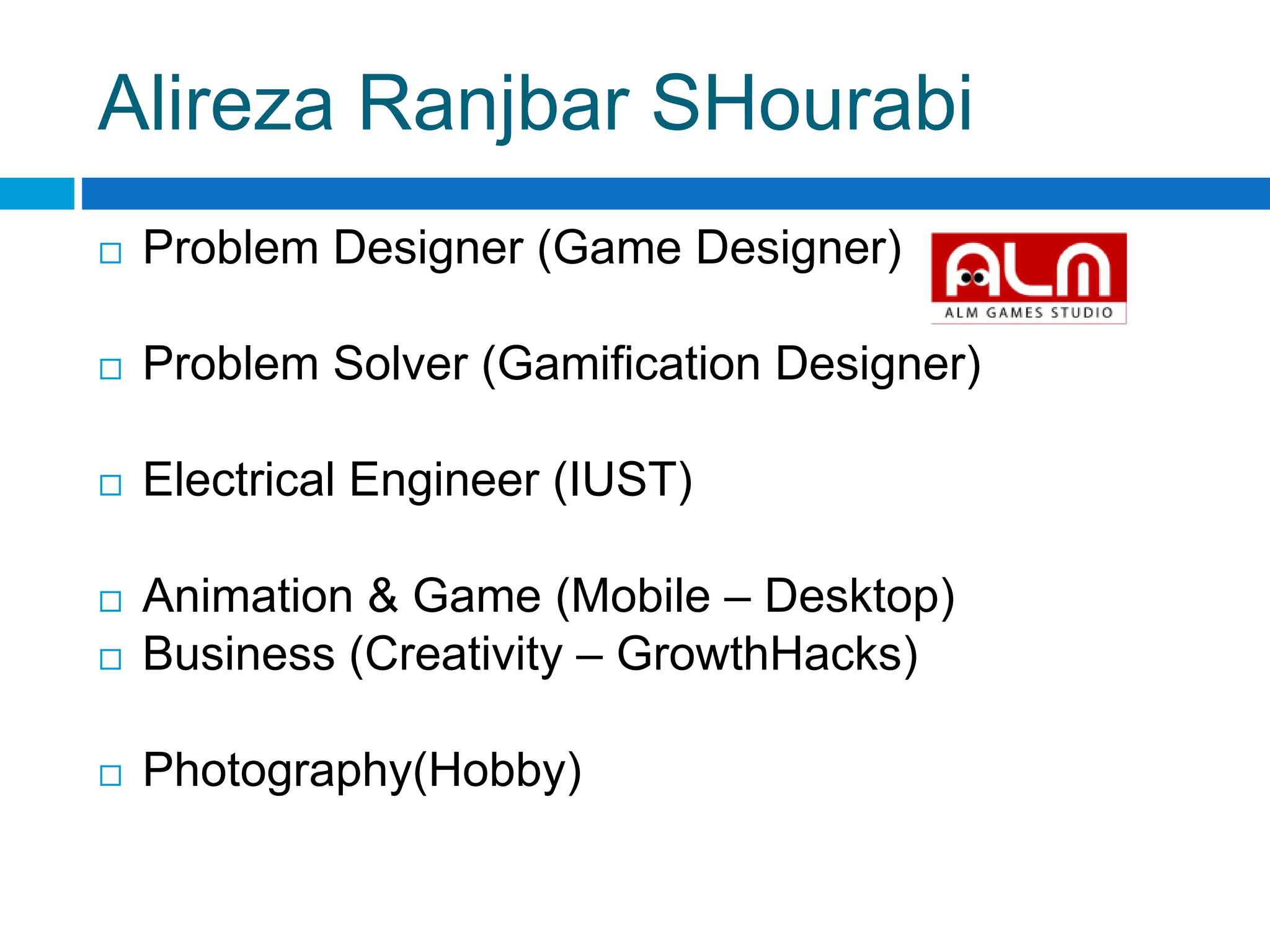 Alireza Ranjbar SHourabi
 Problem Designer (Game Designer)
 Problem Solver (Gamification Designer)
 Electrical Engineer (IUST)
 Animation & Game (Mobile – Desktop)
 Business (Creativity – GrowthHacks)
 Photography(Hobby)
 