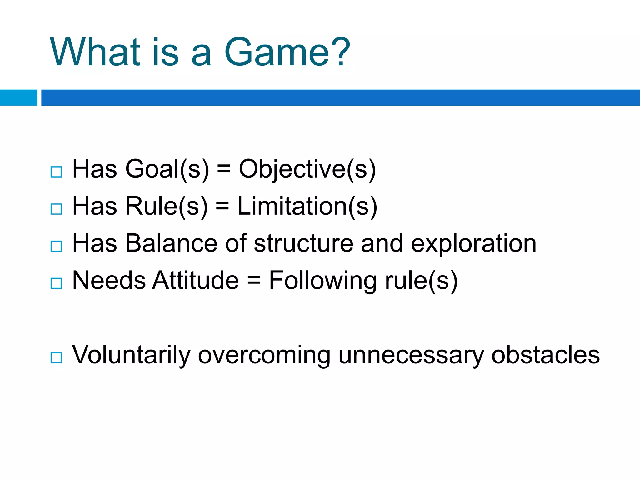 What is a Game?
 Has Goal(s) = Objective(s)
 Has Rule(s) = Limitation(s)
 Has Balance of structure and exploration
 Needs Attitude = Following rule(s)
 Voluntarily overcoming unnecessary obstacles
 