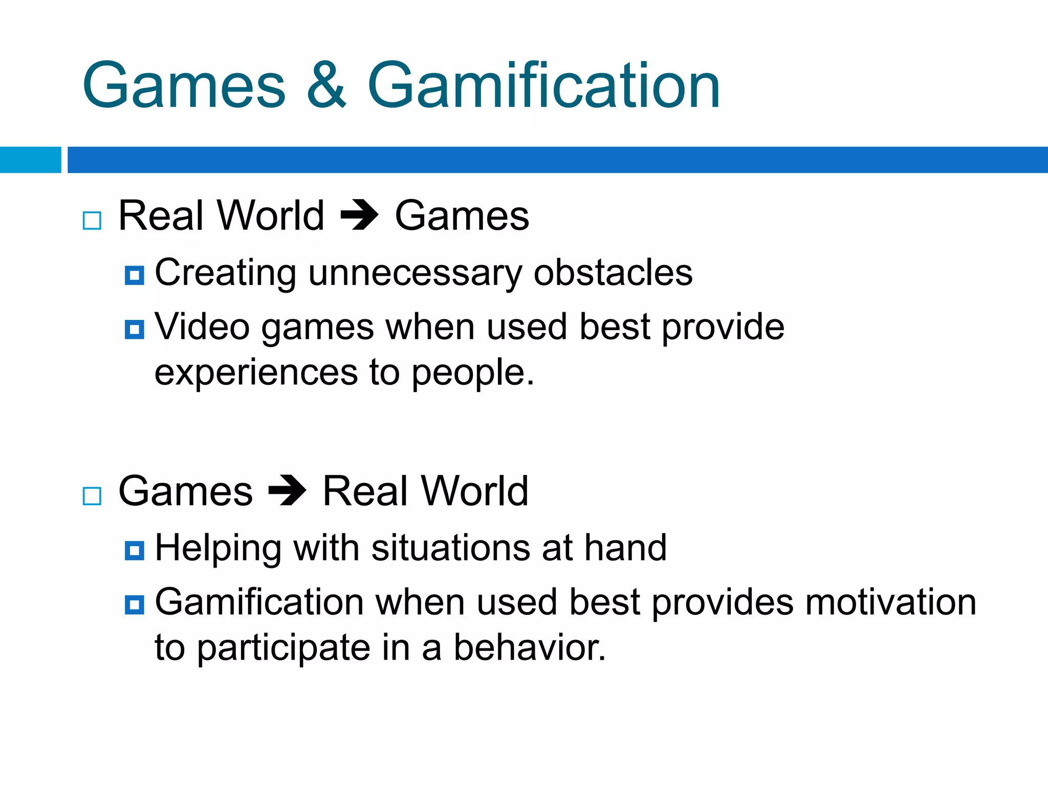 Games & Gamification
 Real World  Games
 Creating unnecessary obstacles
 Video games when used best provide
experiences to people.
 Games  Real World
 Helping with situations at hand
 Gamification when used best provides motivation
to participate in a behavior.
 
