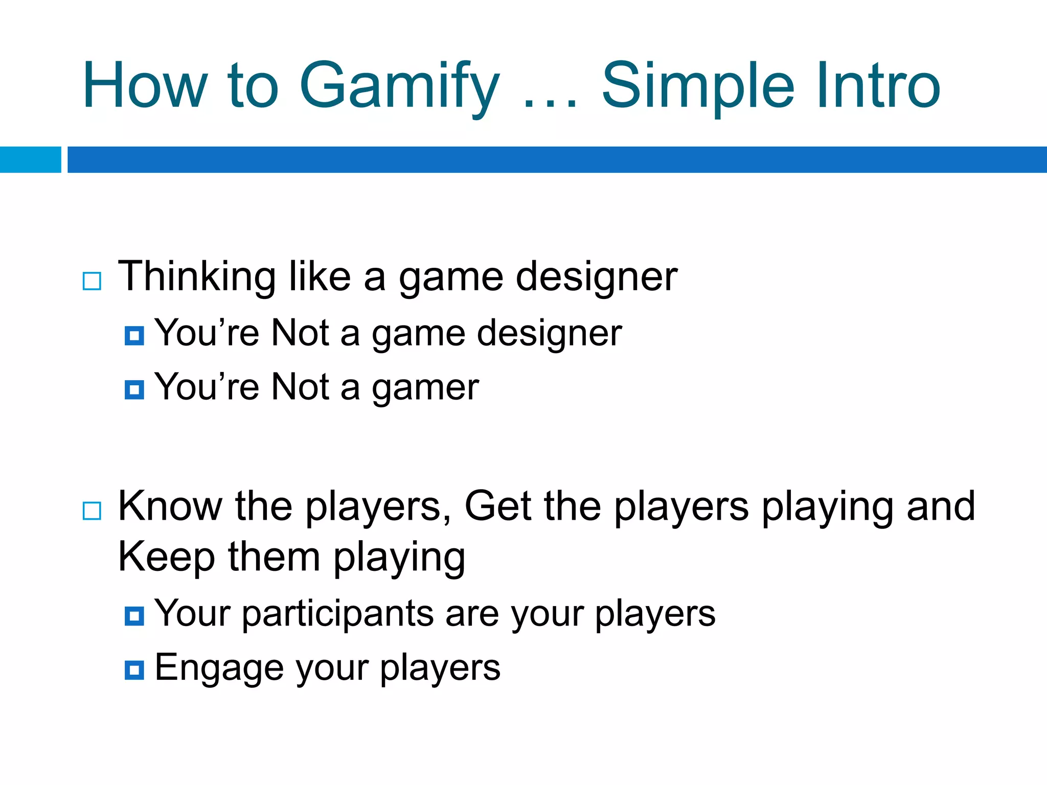 How to Gamify … Simple Intro
 Thinking like a game designer
 You’re Not a game designer
 You’re Not a gamer
 Know the players, Get the players playing and
Keep them playing
 Your participants are your players
 Engage your players
 