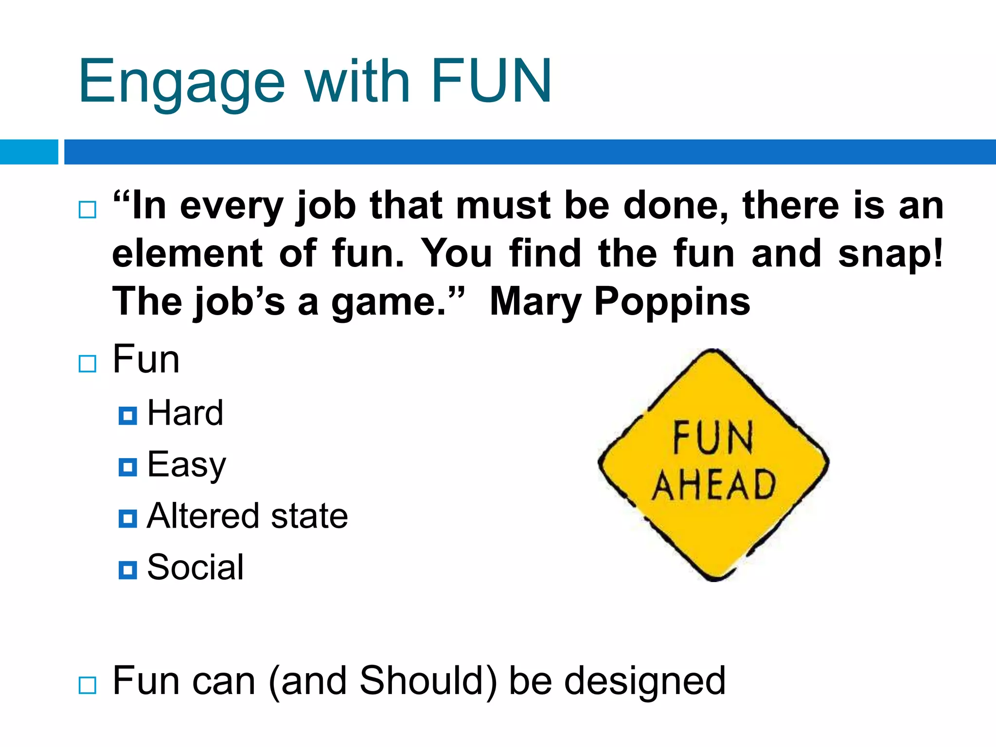 Engage with FUN
 “In every job that must be done, there is an
element of fun. You find the fun and snap!
The job’s a game.” Mary Poppins
 Fun
 Hard
 Easy
 Altered state
 Social
 Fun can (and Should) be designed
 