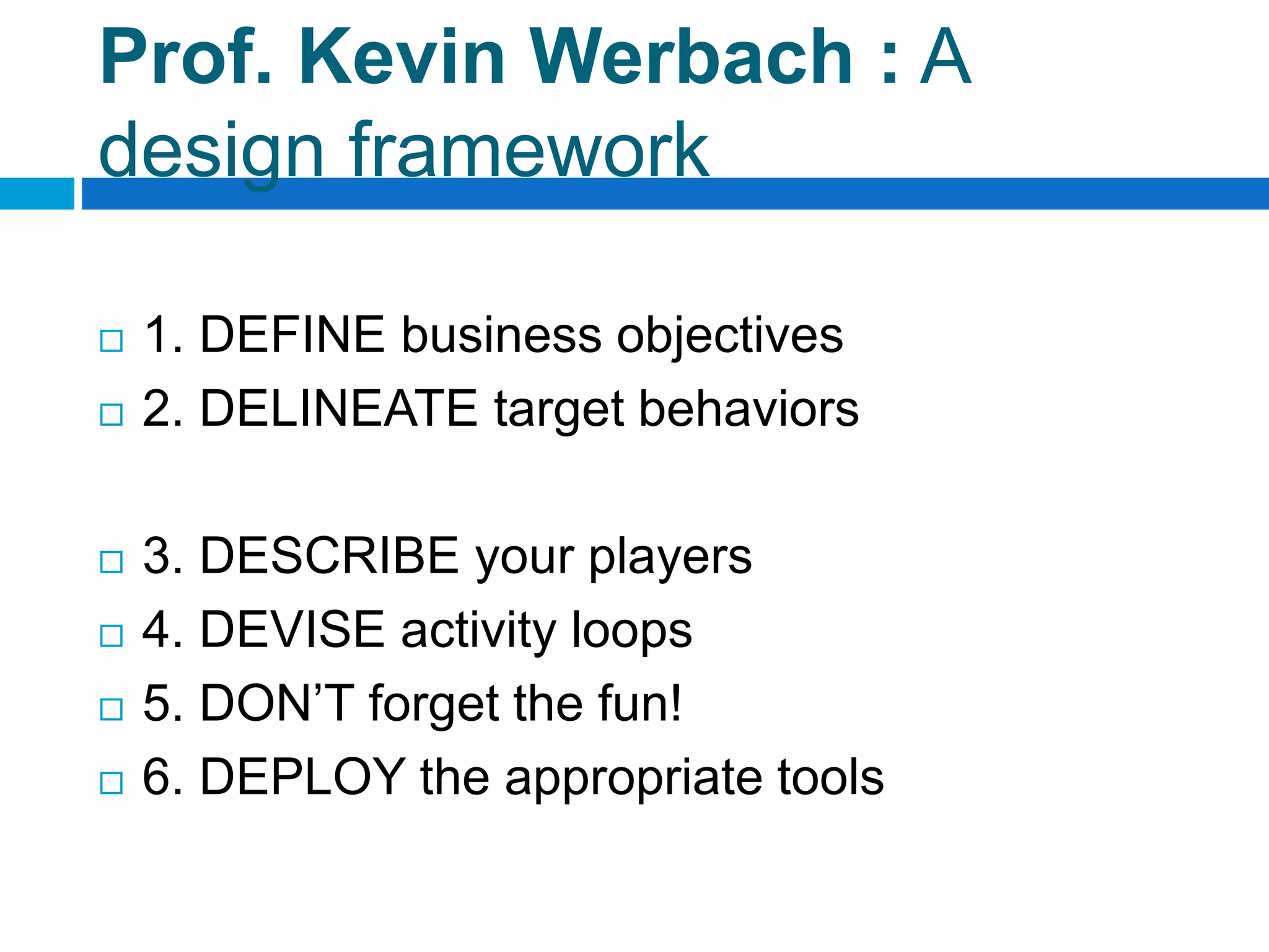 Prof. Kevin Werbach : A
design framework
 1. DEFINE business objectives
 2. DELINEATE target behaviors
 3. DESCRIBE your players
 4. DEVISE activity loops
 5. DON’T forget the fun!
 6. DEPLOY the appropriate tools
 
