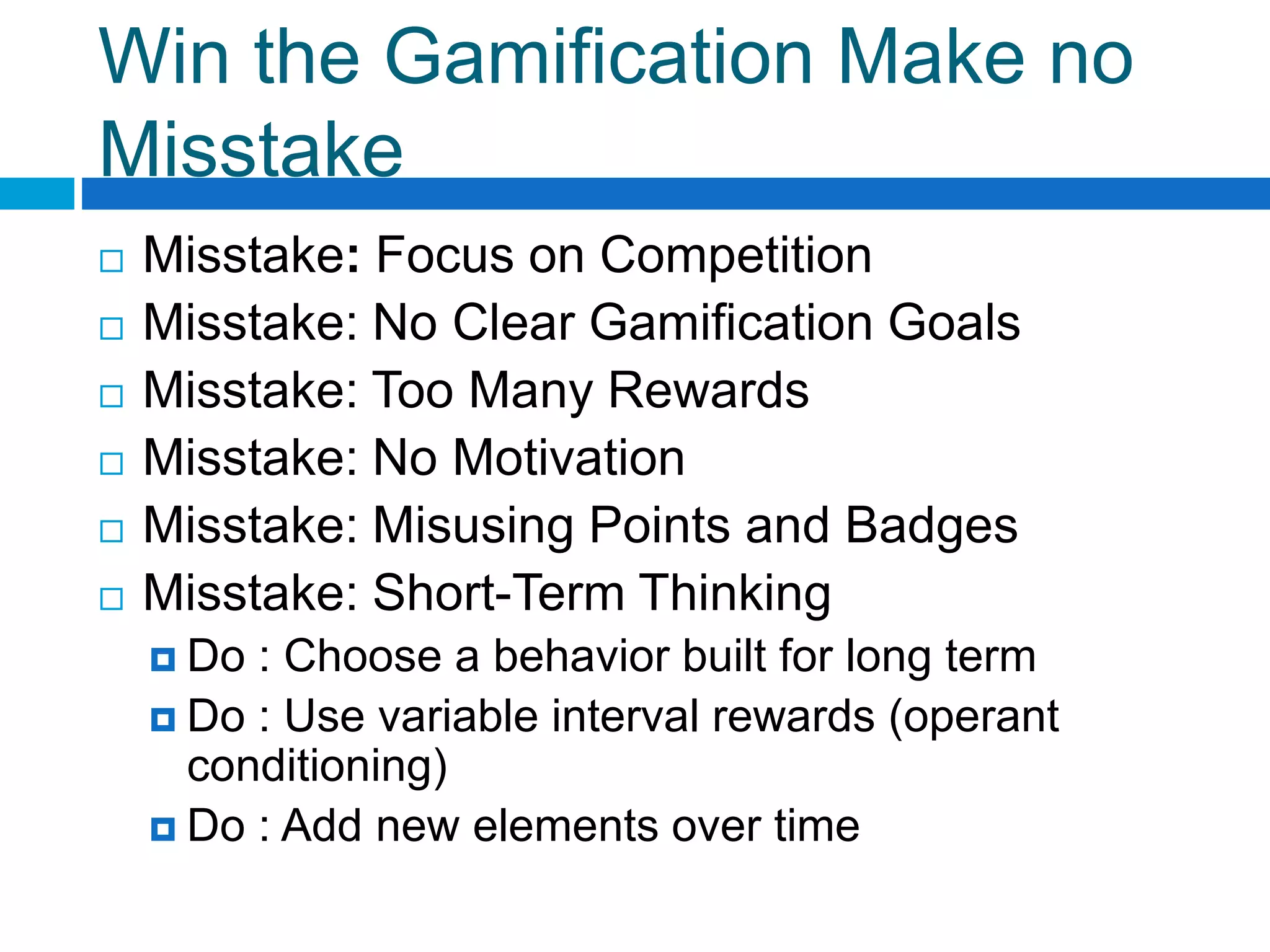 Win the Gamification Make no
Misstake
 Misstake: Focus on Competition
 Misstake: No Clear Gamification Goals
 Misstake: Too Many Rewards
 Misstake: No Motivation
 Misstake: Misusing Points and Badges
 Misstake: Short-Term Thinking
 Do : Choose a behavior built for long term
 Do : Use variable interval rewards (operant
conditioning)
 Do : Add new elements over time
 
