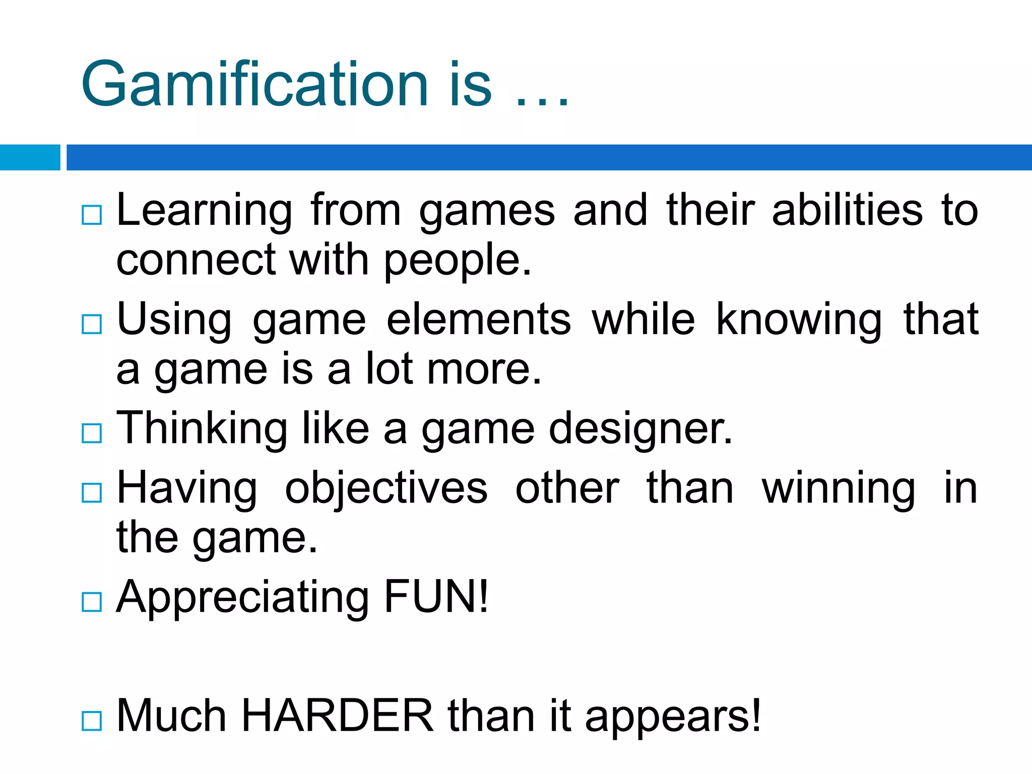 Gamification is …
 Learning from games and their abilities to
connect with people.
 Using game elements while knowing that
a game is a lot more.
 Thinking like a game designer.
 Having objectives other than winning in
the game.
 Appreciating FUN!
 Much HARDER than it appears!
 