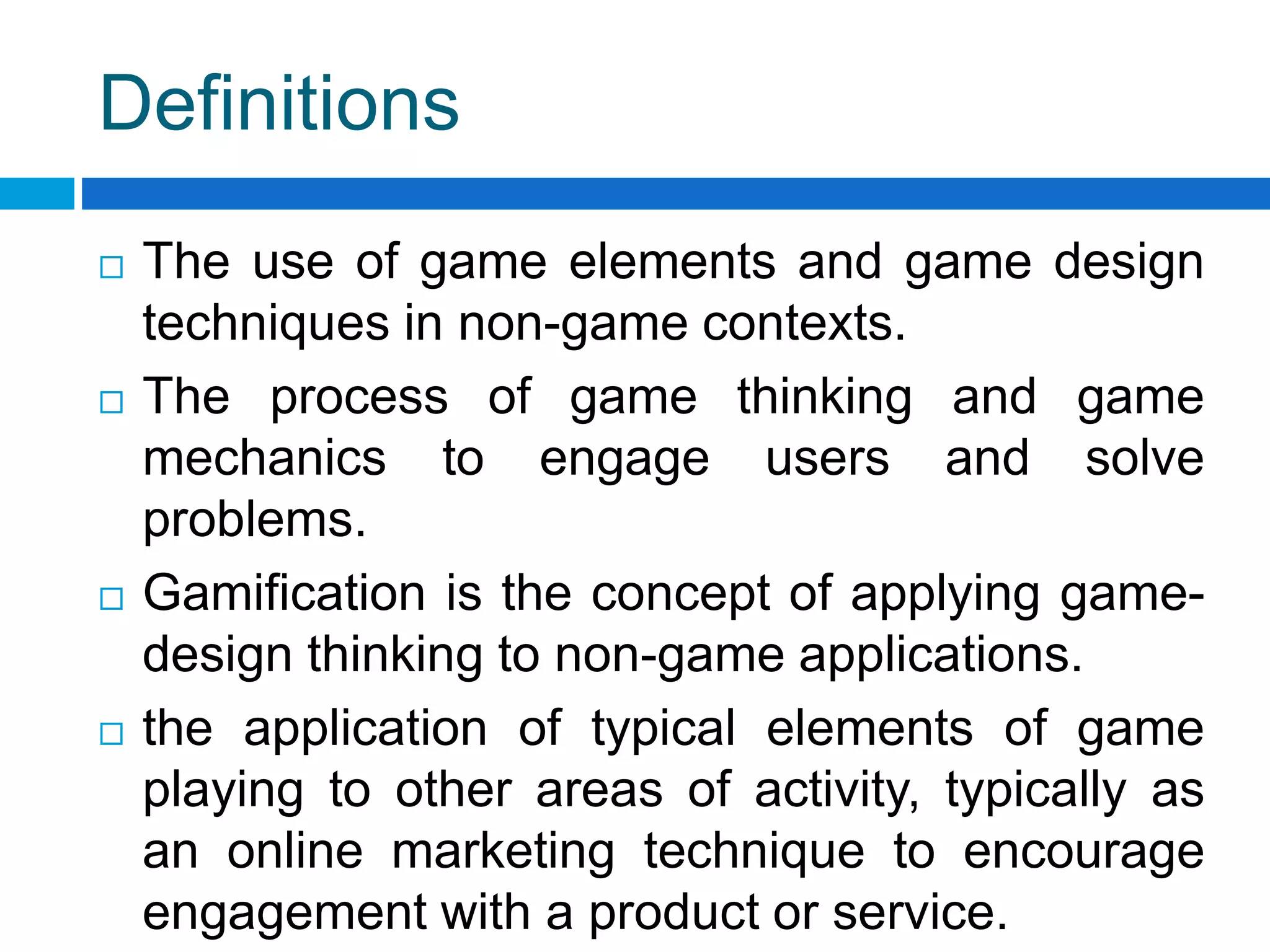 Definitions
 The use of game elements and game design
techniques in non-game contexts.
 The process of game thinking and game
mechanics to engage users and solve
problems.
 Gamification is the concept of applying game-
design thinking to non-game applications.
 the application of typical elements of game
playing to other areas of activity, typically as
an online marketing technique to encourage
engagement with a product or service.
 