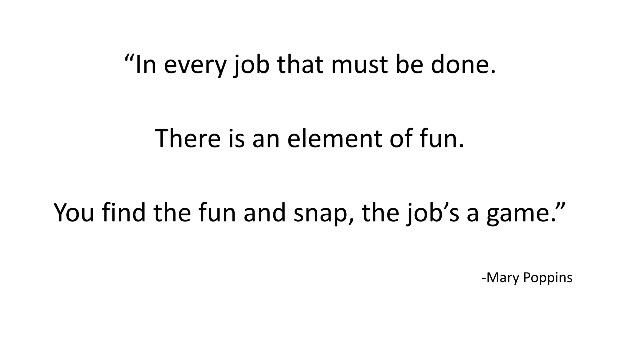 “In every job that must be done.
There is an element of fun.
You find the fun and snap, the job’s a game.”
-Mary Poppins