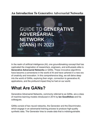 An Introduction To Generative Adversarial Networks
In the realm of artificial intelligence (AI), one groundbreaking concept that has
captivated the imagination of researchers, engineers, and enthusiasts alike is
Generative Adversarial Networks or GANs. These innovative algorithms
have become a cornerstone in the world of AI and have ushered in a new era
of creativity and innovation. In this comprehensive blog, we will delve deep
into the world of GANs, exploring their origin, connection to generative AI,
applications, and the profound impact they've had on our world.
What Are GANs?
Generative Adversarial Networks, commonly referred to as GANs, are a class
of machine learning models introduced in 2014 by Ian Goodfellow and his
colleagues.
GANs consist of two neural networks, the Generator and the Discriminator,
which engage in an adversarial training process to produce high-quality
synthetic data. The Generator tries to create data that is indistinguishable
 